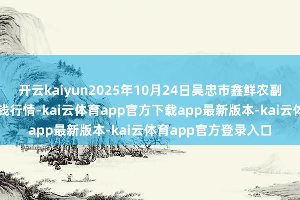 开云kaiyun2025年10月24日吴忠市鑫鲜农副居品市集有限公司价钱行情-kai云体育app官方下载app最新版本-kai云体育app官方登录入口