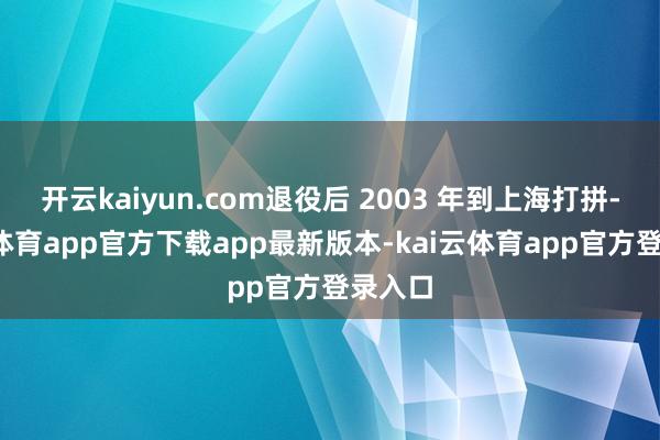 开云kaiyun.com退役后 2003 年到上海打拼-kai云体育app官方下载app最新版本-kai云体育app官方登录入口