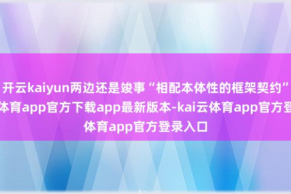 开云kaiyun两边还是竣事“相配本体性的框架契约”-kai云体育app官方下载app最新版本-kai云体育app官方登录入口