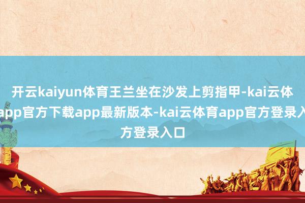开云kaiyun体育王兰坐在沙发上剪指甲-kai云体育app官方下载app最新版本-kai云体育app官方登录入口