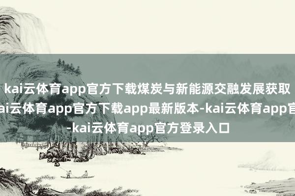 kai云体育app官方下载煤炭与新能源交融发展获取权贵奏效-kai云体育app官方下载app最新版本-kai云体育app官方登录入口