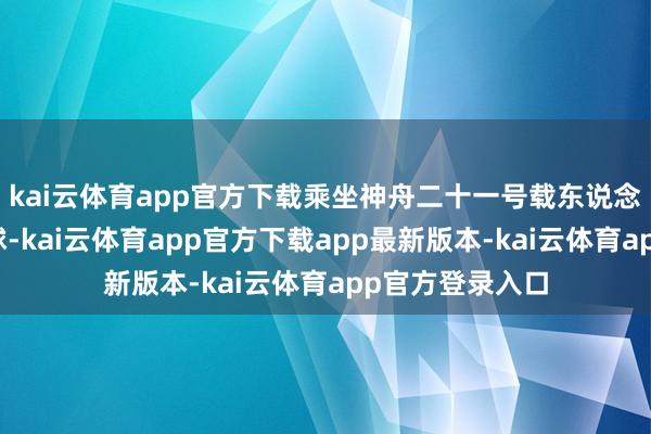 kai云体育app官方下载乘坐神舟二十一号载东说念主飞船复返地球-kai云体育app官方下载app最新版本-kai云体育app官方登录入口