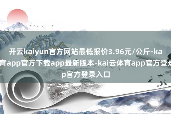 开云kaiyun官方网站最低报价3.96元/公斤-kai云体育app官方下载app最新版本-kai云体育app官方登录入口