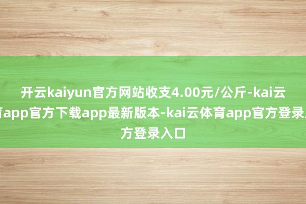 开云kaiyun官方网站收支4.00元/公斤-kai云体育app官方下载app最新版本-kai云体育app官方登录入口