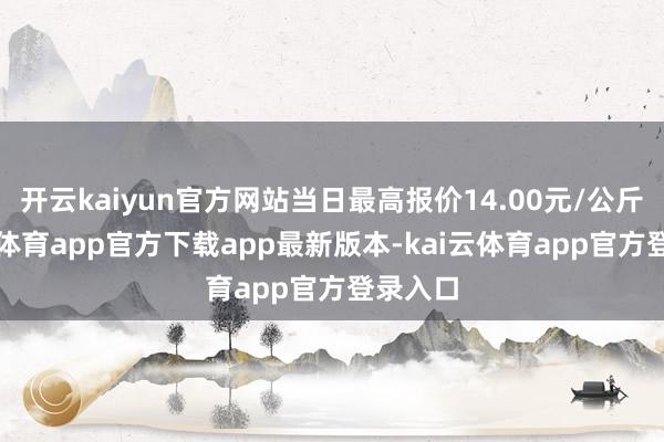 开云kaiyun官方网站当日最高报价14.00元/公斤-kai云体育app官方下载app最新版本-kai云体育app官方登录入口