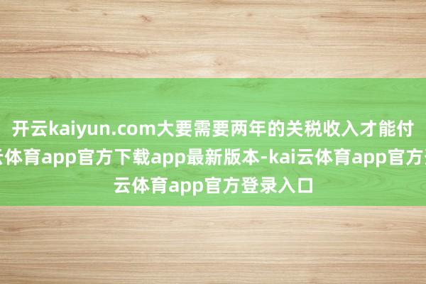 开云kaiyun.com大要需要两年的关税收入才能付清-kai云体育app官方下载app最新版本-kai云体育app官方登录入口