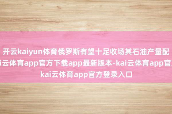 开云kaiyun体育俄罗斯有望十足收场其石油产量配额条目-kai云体育app官方下载app最新版本-kai云体育app官方登录入口