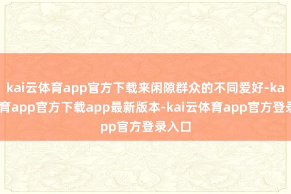 kai云体育app官方下载来闲隙群众的不同爱好-kai云体育app官方下载app最新版本-kai云体育app官方登录入口