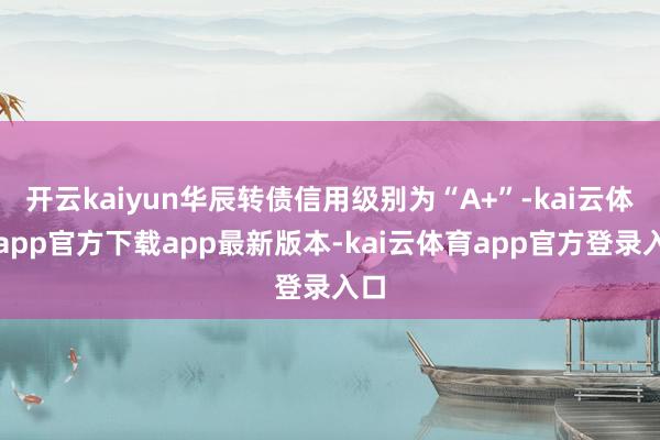 开云kaiyun华辰转债信用级别为“A+”-kai云体育app官方下载app最新版本-kai云体育app官方登录入口