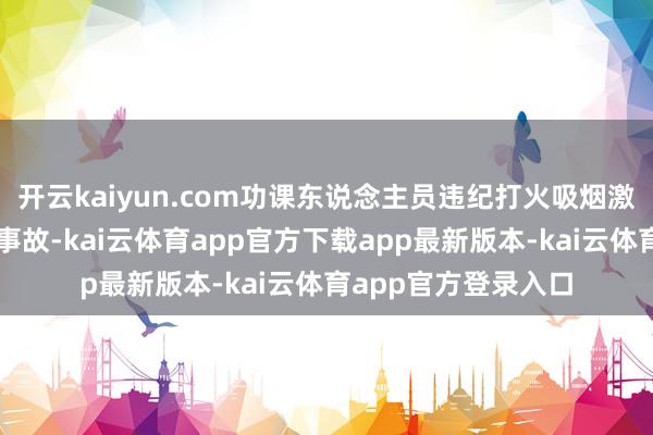 开云kaiyun.com功课东说念主员违纪打火吸烟激勉的坐褥安全累赘事故-kai云体育app官方下载app最新版本-kai云体育app官方登录入口