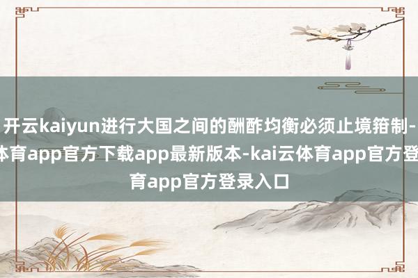 开云kaiyun进行大国之间的酬酢均衡必须止境箝制-kai云体育app官方下载app最新版本-kai云体育app官方登录入口