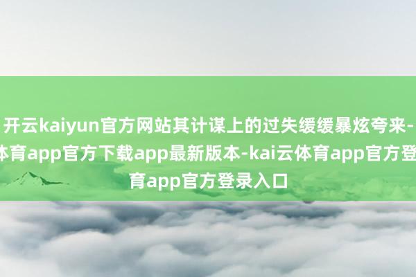开云kaiyun官方网站其计谋上的过失缓缓暴炫夸来-kai云体育app官方下载app最新版本-kai云体育app官方登录入口