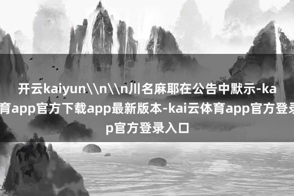 开云kaiyun\n\n川名麻耶在公告中默示-kai云体育app官方下载app最新版本-kai云体育app官方登录入口