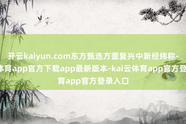 开云kaiyun.com东方甄选方面复兴中新经纬称-kai云体育app官方下载app最新版本-kai云体育app官方登录入口