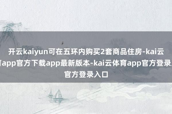 开云kaiyun可在五环内购买2套商品住房-kai云体育app官方下载app最新版本-kai云体育app官方登录入口