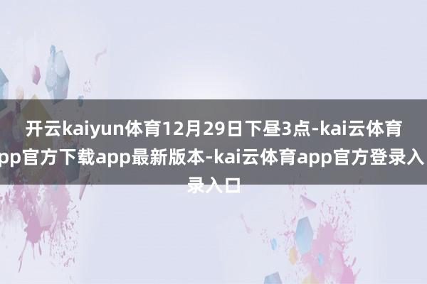 开云kaiyun体育12月29日下昼3点-kai云体育app官方下载app最新版本-kai云体育app官方登录入口