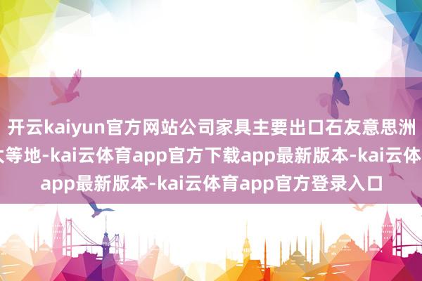 开云kaiyun官方网站公司家具主要出口石友意思洲、欧洲、日本及亚太等地-kai云体育app官方下载app最新版本-kai云体育app官方登录入口