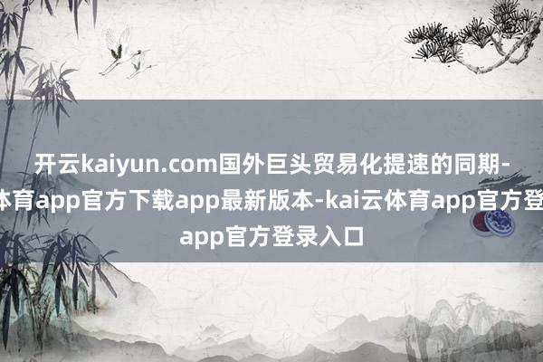 开云kaiyun.com　　国外巨头贸易化提速的同期-kai云体育app官方下载app最新版本-kai云体育app官方登录入口