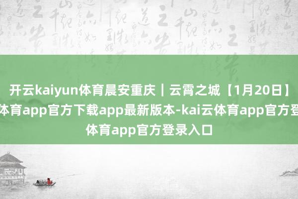 开云kaiyun体育晨安重庆｜云霄之城【1月20日】-kai云体育app官方下载app最新版本-kai云体育app官方登录入口