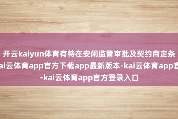开云kaiyun体育有待在安闲监管审批及契约商定条款后完成-kai云体育app官方下载app最新版本-kai云体育app官方登录入口