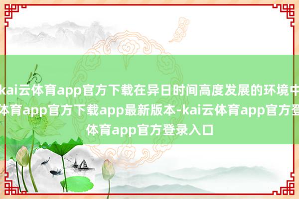 kai云体育app官方下载在异日时间高度发展的环境中-kai云体育app官方下载app最新版本-kai云体育app官方登录入口