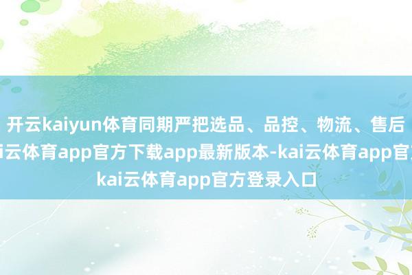 开云kaiyun体育同期严把选品、品控、物流、售后全经过-kai云体育app官方下载app最新版本-kai云体育app官方登录入口