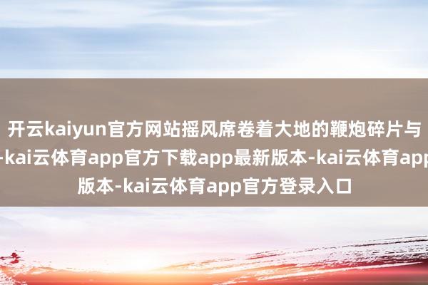开云kaiyun官方网站摇风席卷着大地的鞭炮碎片与水汽冲向太空-kai云体育app官方下载app最新版本-kai云体育app官方登录入口